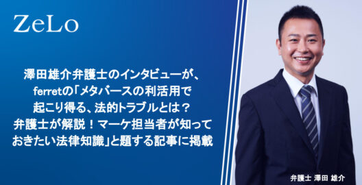 澤田雄介弁護士のインタビューが、Webマーケティングメディア「ferret」の「メタバースの利活用で起こり得る、法的トラブルとは？ 弁護士が解説！マーケ担当者が知っておきたい法律知識」と題する記事に掲載